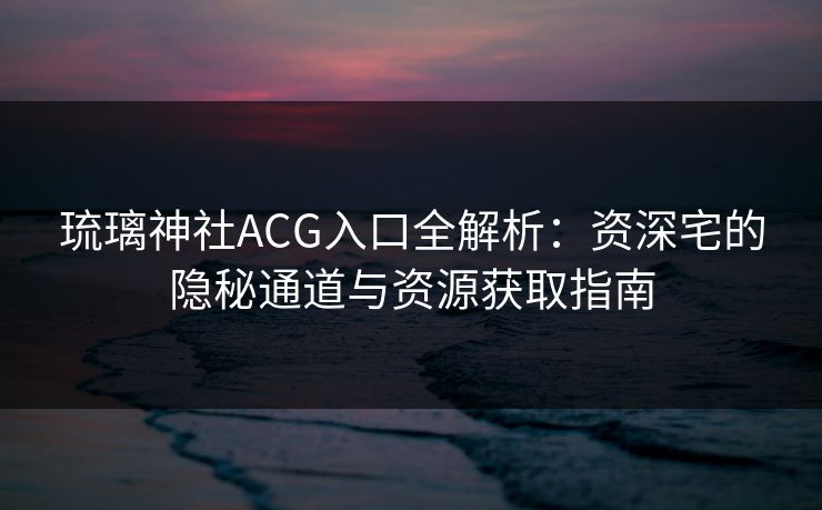 琉璃神社ACG入口全解析：资深宅的隐秘通道与资源获取指南