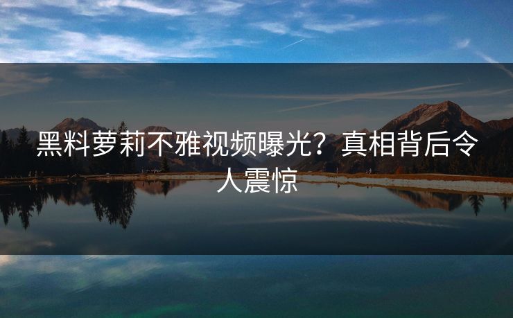 黑料萝莉不雅视频曝光？真相背后令人震惊