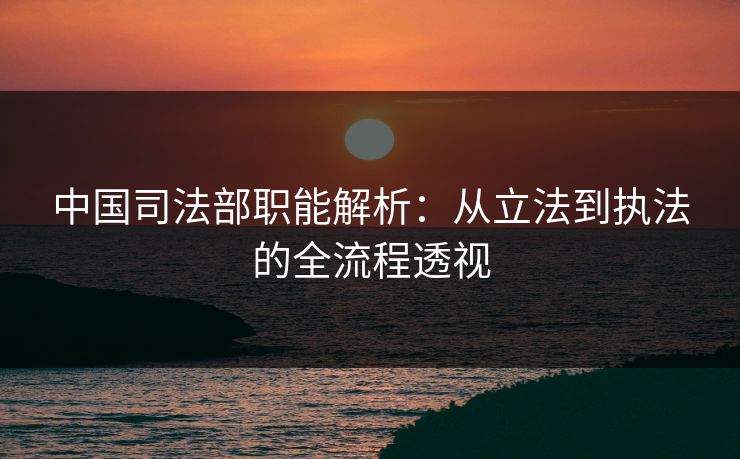 中国司法部职能解析：从立法到执法的全流程透视