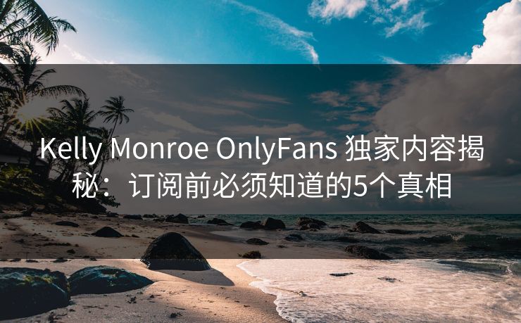 Kelly Monroe OnlyFans 独家内容揭秘：订阅前必须知道的5个真相