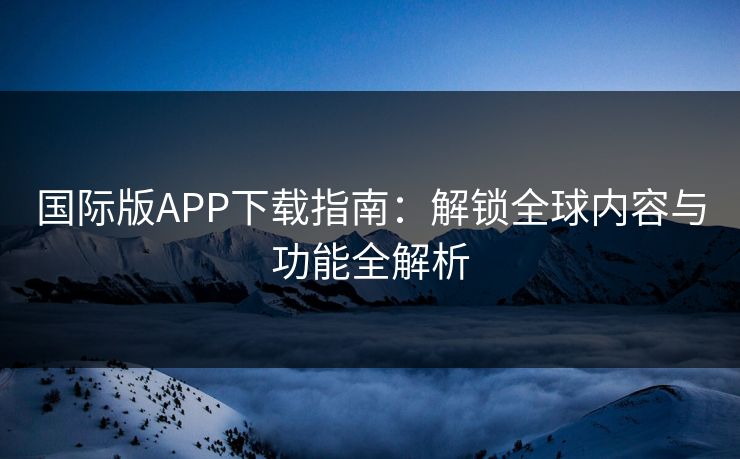 国际版APP下载指南：解锁全球内容与功能全解析
