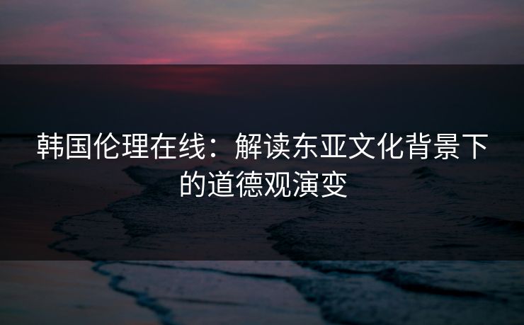 韩国伦理在线：解读东亚文化背景下的道德观演变