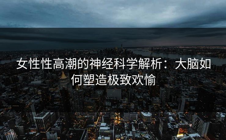 女性性高潮的神经科学解析：大脑如何塑造极致欢愉