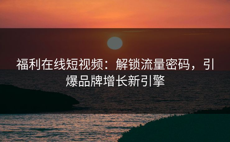 福利在线短视频：解锁流量密码，引爆品牌增长新引擎