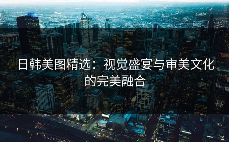 日韩美图精选：视觉盛宴与审美文化的完美融合