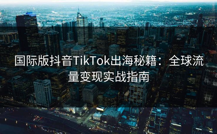 国际版抖音TikTok出海秘籍：全球流量变现实战指南