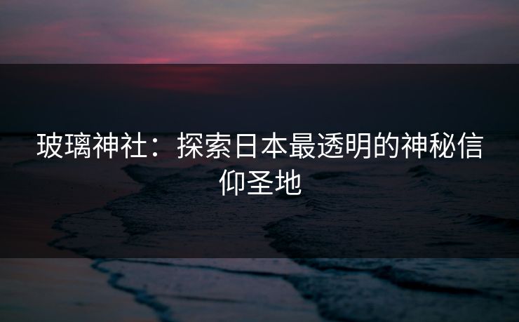 玻璃神社：探索日本最透明的神秘信仰圣地