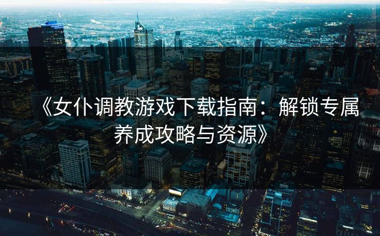 《女仆调教游戏下载指南：解锁专属养成攻略与资源》