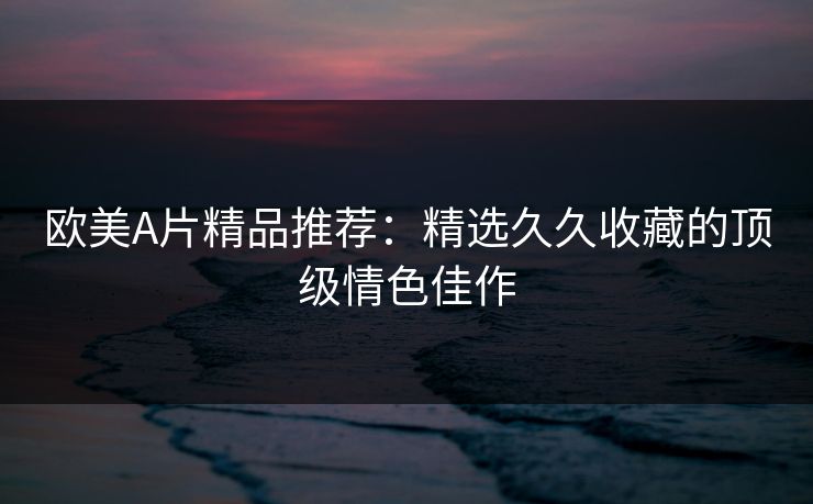 欧美A片精品推荐：精选久久收藏的顶级情色佳作