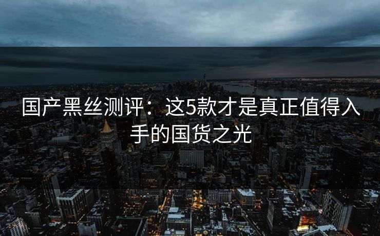 国产黑丝测评：这5款才是真正值得入手的国货之光