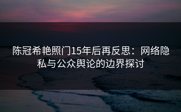 陈冠希艳照门15年后再反思：网络隐私与公众舆论的边界探讨