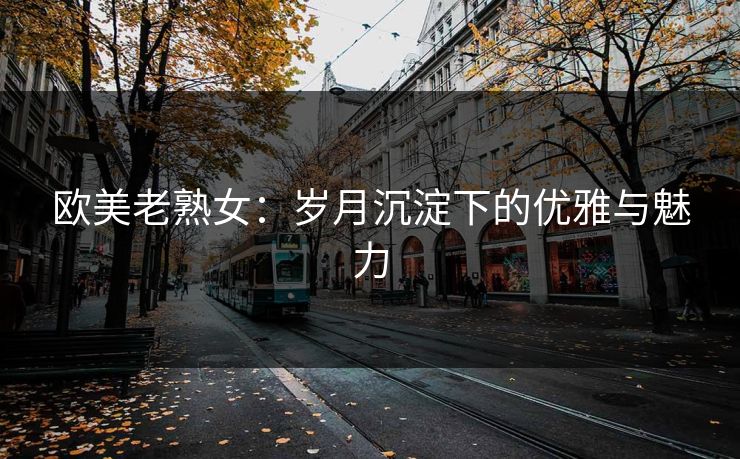 欧美老熟女：岁月沉淀下的优雅与魅力