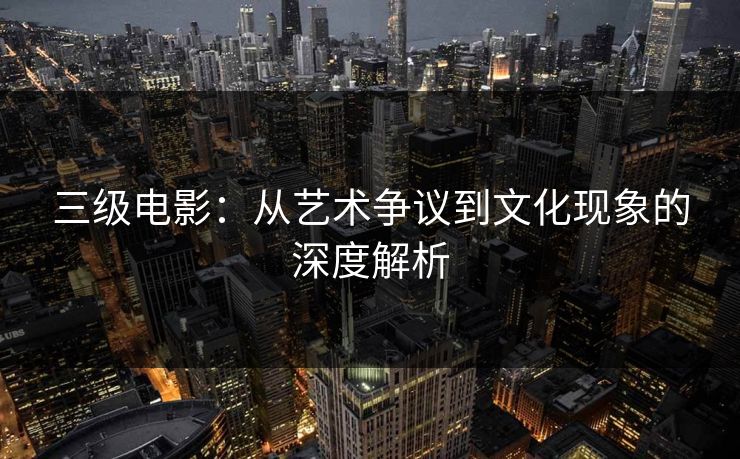 三级电影：从艺术争议到文化现象的深度解析
