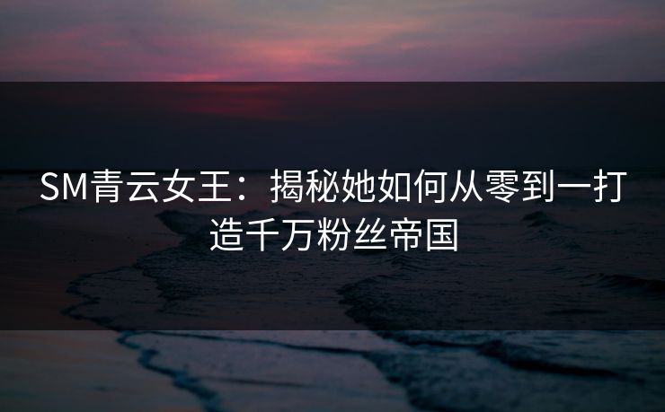 SM青云女王：揭秘她如何从零到一打造千万粉丝帝国