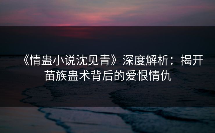 《情蛊小说沈见青》深度解析：揭开苗族蛊术背后的爱恨情仇