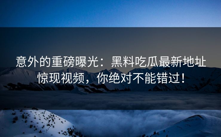 意外的重磅曝光：黑料吃瓜最新地址惊现视频，你绝对不能错过！